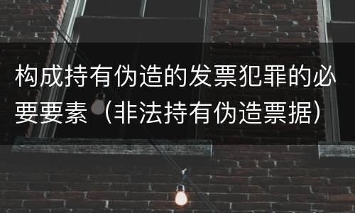 构成持有伪造的发票犯罪的必要要素（非法持有伪造票据）