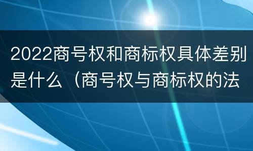 2022商号权和商标权具体差别是什么（商号权与商标权的法律冲突与解决）