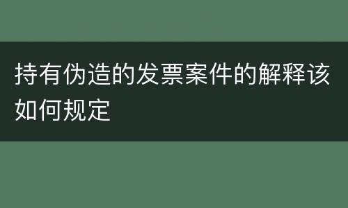 持有伪造的发票案件的解释该如何规定