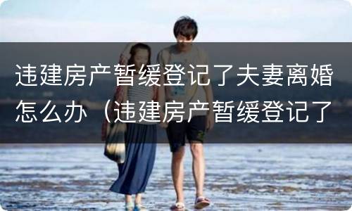 违建房产暂缓登记了夫妻离婚怎么办（违建房产暂缓登记了夫妻离婚怎么办理）
