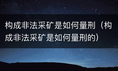 构成非法采矿是如何量刑（构成非法采矿是如何量刑的）
