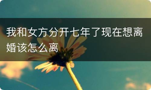 我和女方分开七年了现在想离婚该怎么离
