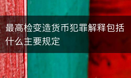 最高检变造货币犯罪解释包括什么主要规定