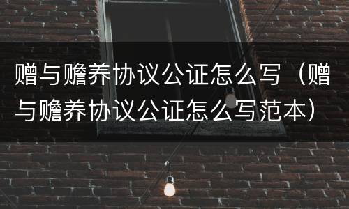 赠与赡养协议公证怎么写（赠与赡养协议公证怎么写范本）