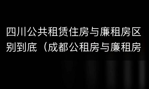 四川公共租赁住房与廉租房区别到底（成都公租房与廉租房的区别）