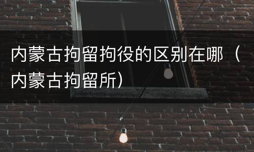 内蒙古拘留拘役的区别在哪(内蒙古拘留所)