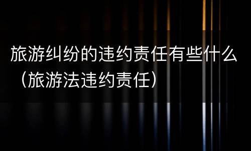 旅游纠纷的违约责任有些什么(旅游法违约责任)