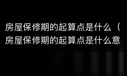 房屋保修期的起算点是什么（房屋保修期的起算点是什么意思）
