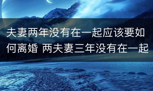 夫妻两年没有在一起应该要如何离婚 两夫妻三年没有在一起怎么才能离婚