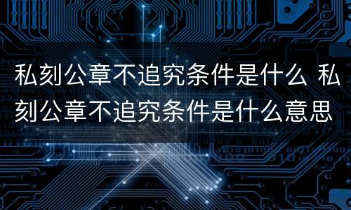 私刻公章不追究条件是什么 私刻公章不追究条件是什么意思