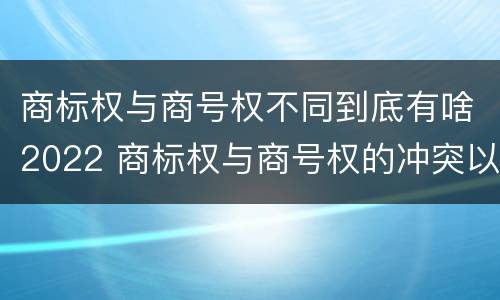 商标权与商号权不同到底有啥2022 商标权与商号权的冲突以及解决