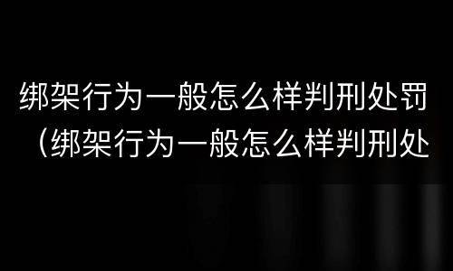 绑架行为一般怎么样判刑处罚（绑架行为一般怎么样判刑处罚多久）
