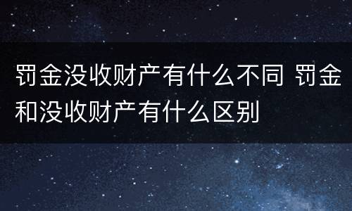 罚金没收财产有什么不同 罚金和没收财产有什么区别