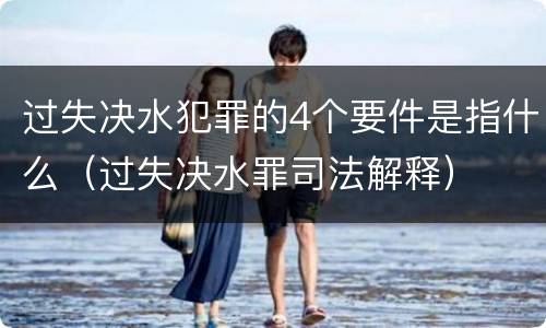 过失决水犯罪的4个要件是指什么（过失决水罪司法解释）