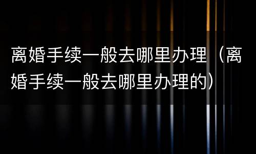离婚手续一般去哪里办理（离婚手续一般去哪里办理的）