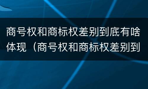 商号权和商标权差别到底有啥体现（商号权和商标权差别到底有啥体现吗）