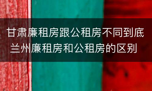 甘肃廉租房跟公租房不同到底 兰州廉租房和公租房的区别