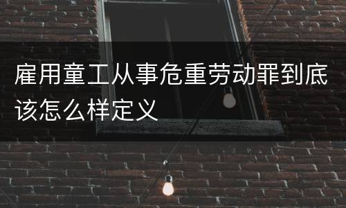雇用童工从事危重劳动罪到底该怎么样定义
