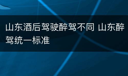 山东酒后驾驶醉驾不同 山东醉驾统一标准