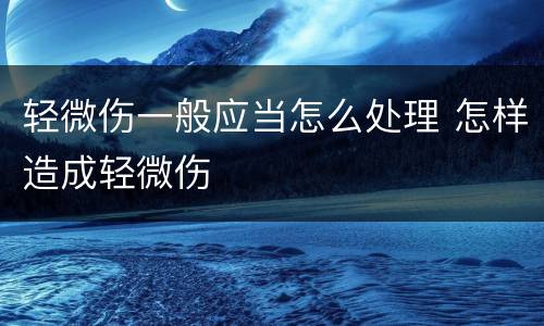 轻微伤一般应当怎么处理 怎样造成轻微伤