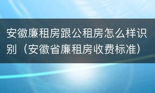 安徽廉租房跟公租房怎么样识别（安徽省廉租房收费标准）