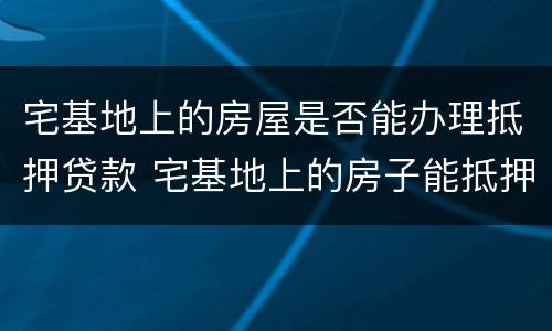 宅基地上的房屋是否能办理抵押贷款 宅基地上的房子能抵押吗