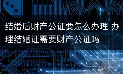 结婚后财产公证要怎么办理 办理结婚证需要财产公证吗