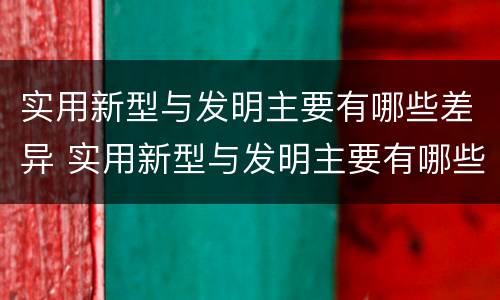 实用新型与发明主要有哪些差异 实用新型与发明主要有哪些差异和联系