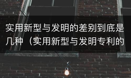实用新型与发明的差别到底是几种（实用新型与发明专利的区别有哪些）