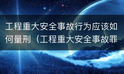 工程重大安全事故行为应该如何量刑（工程重大安全事故罪的立案标准）