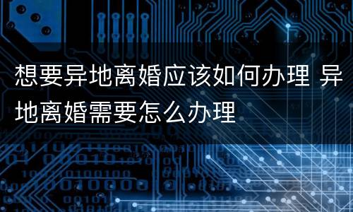想要异地离婚应该如何办理 异地离婚需要怎么办理