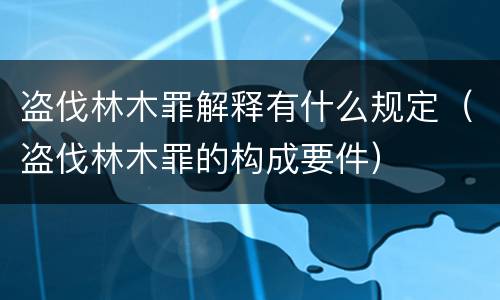 盗伐林木罪解释有什么规定（盗伐林木罪的构成要件）