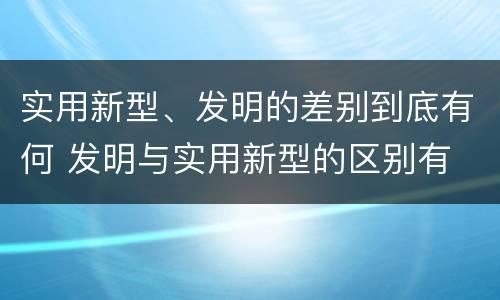 实用新型、发明的差别到底有何 发明与实用新型的区别有
