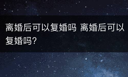 离婚后可以复婚吗 离婚后可以复婚吗?