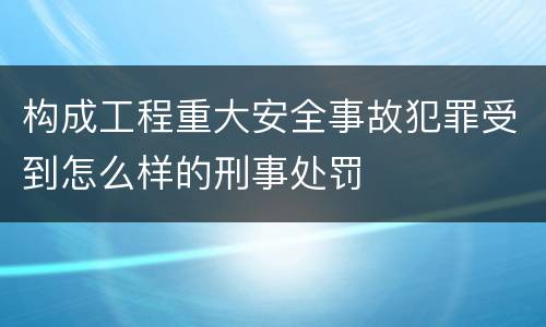 构成工程重大安全事故犯罪受到怎么样的刑事处罚