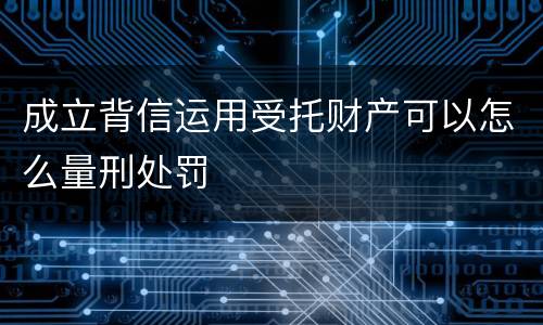 成立背信运用受托财产可以怎么量刑处罚