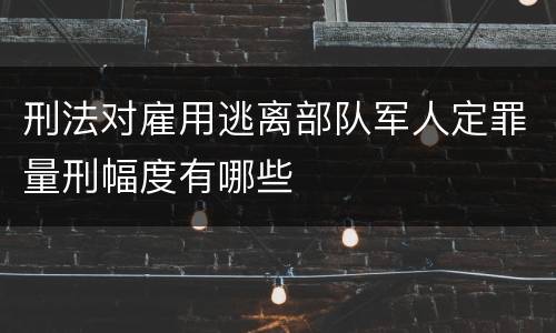 刑法对雇用逃离部队军人定罪量刑幅度有哪些