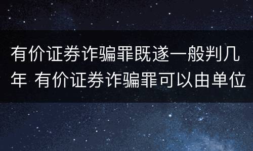 有价证券诈骗罪既遂一般判几年 有价证券诈骗罪可以由单位构成吗