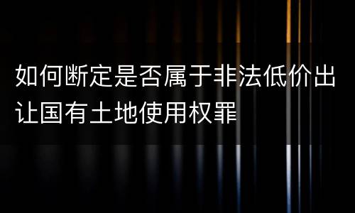 如何断定是否属于非法低价出让国有土地使用权罪