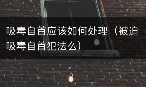 吸毒自首应该如何处理（被迫吸毒自首犯法么）