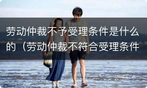 劳动仲裁不予受理条件是什么的（劳动仲裁不符合受理条件）