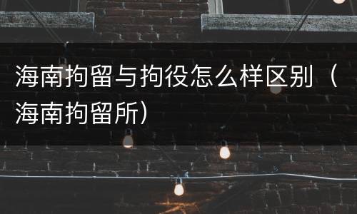 海南拘留与拘役怎么样区别（海南拘留所）