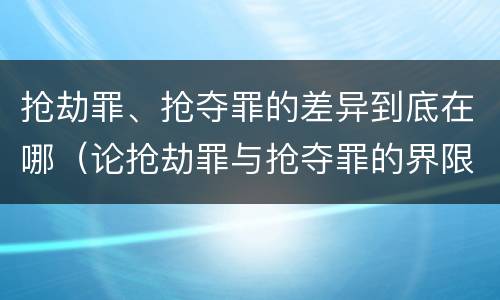 抢劫罪、抢夺罪的差异到底在哪（论抢劫罪与抢夺罪的界限）