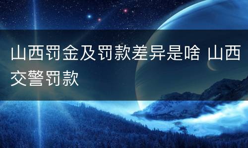 山西罚金及罚款差异是啥 山西交警罚款