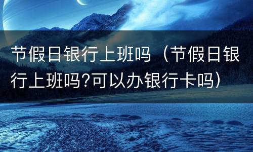 节假日银行上班吗（节假日银行上班吗?可以办银行卡吗）
