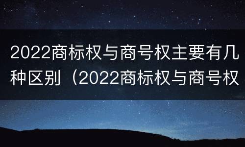 2022商标权与商号权主要有几种区别（2022商标权与商号权主要有几种区别呢）