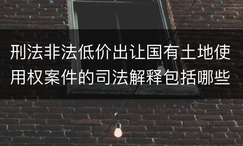 刑法非法低价出让国有土地使用权案件的司法解释包括哪些规定