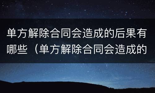 单方解除合同会造成的后果有哪些（单方解除合同会造成的后果有哪些方面）