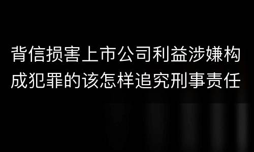 背信损害上市公司利益涉嫌构成犯罪的该怎样追究刑事责任
