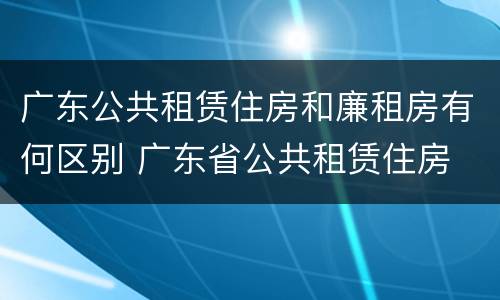 广东公共租赁住房和廉租房有何区别 广东省公共租赁住房